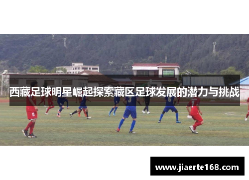 西藏足球明星崛起探索藏区足球发展的潜力与挑战