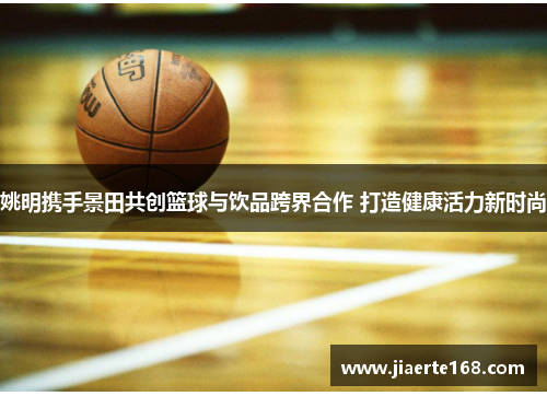 姚明携手景田共创篮球与饮品跨界合作 打造健康活力新时尚