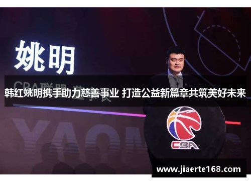 韩红姚明携手助力慈善事业 打造公益新篇章共筑美好未来